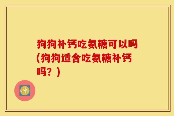 狗狗补钙吃氨糖可以吗(狗狗适合吃氨糖补钙吗？)