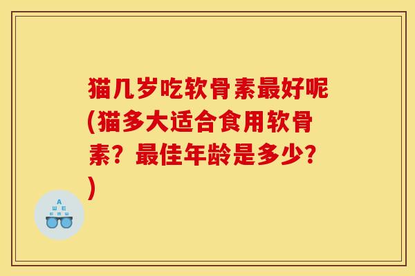 猫几岁吃软骨素最好呢(猫多大适合食用软骨素？最佳年龄是多少？)