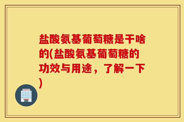 盐酸氨基葡萄糖是干啥的(盐酸氨基葡萄糖的功效与用途，了解一下)