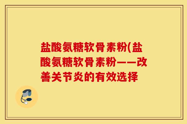盐酸氨糖软骨素粉(盐酸氨糖软骨素粉——改善关节炎的有效选择