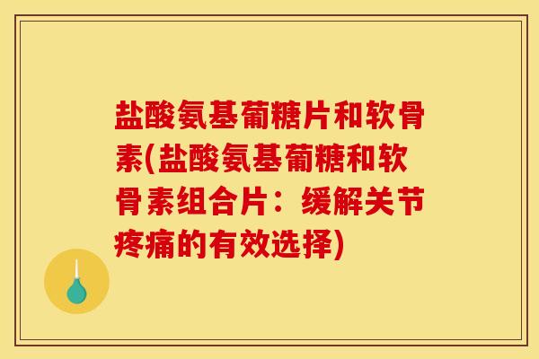 盐酸氨基葡糖片和软骨素(盐酸氨基葡糖和软骨素组合片：缓解关节疼痛的有效选择)