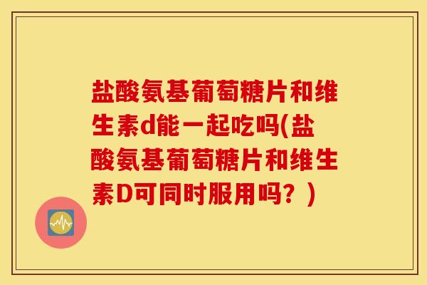 盐酸氨基葡萄糖片和维生素d能一起吃吗(盐酸氨基葡萄糖片和维生素D可同时服用吗？)