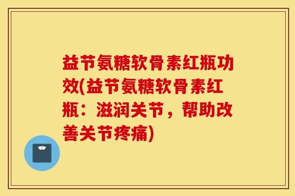 益节氨糖软骨素红瓶功效(益节氨糖软骨素红瓶：滋润关节，帮助改善关节疼痛)