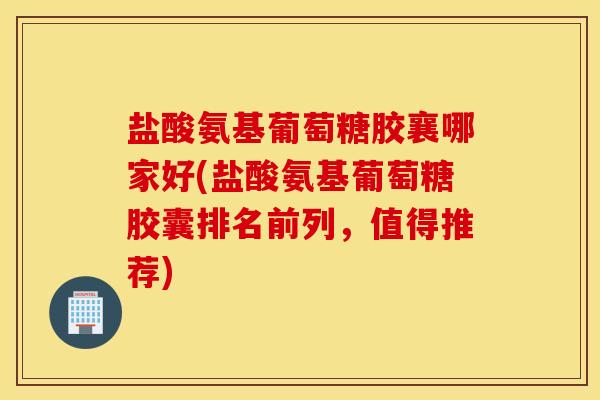 盐酸氨基葡萄糖胶襄哪家好(盐酸氨基葡萄糖胶囊排名前列,值得推荐) 盐酸氨基葡萄糖胶襄哪家好(盐酸氨基葡萄糖胶囊排名前列,值得推荐)