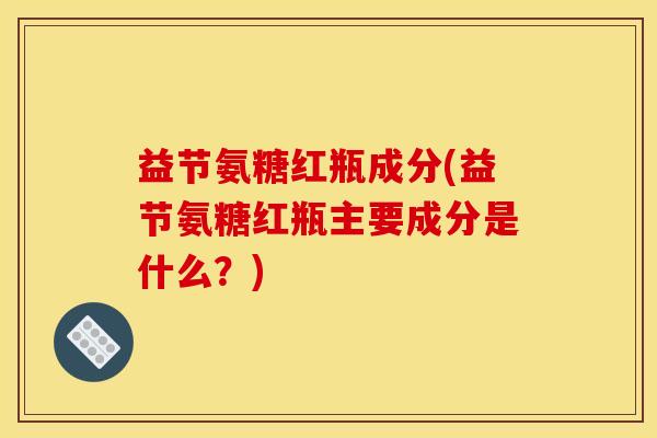 益节氨糖红瓶成分(益节氨糖红瓶主要成分是什么？)