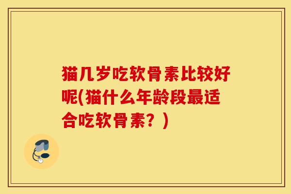 猫几岁吃软骨素比较好呢(猫什么年龄段最适合吃软骨素？)