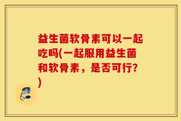 益生菌软骨素可以一起吃吗(一起服用益生菌和软骨素，是否可行？)