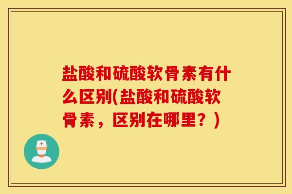盐酸和硫酸软骨素有什么区别(盐酸和硫酸软骨素，区别在哪里？)