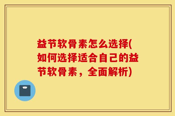 益节软骨素怎么选择(如何选择适合自己的益节软骨素，全面解析)