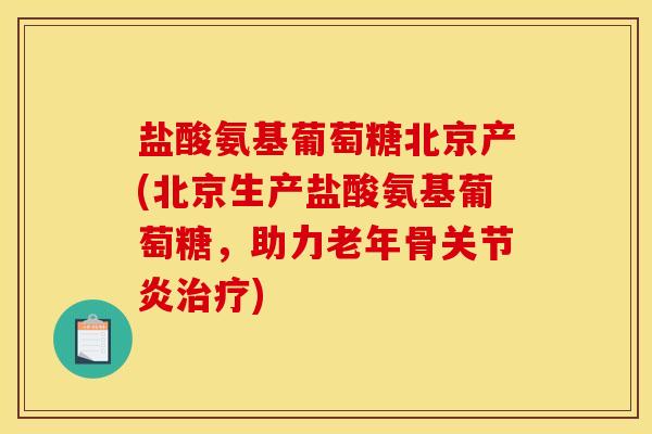 盐酸氨基葡萄糖北京产(北京生产盐酸氨基葡萄糖，助力老年骨关节炎治疗)