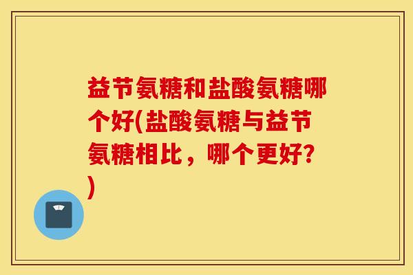 益节氨糖和盐酸氨糖哪个好(盐酸氨糖与益节氨糖相比，哪个更好？)