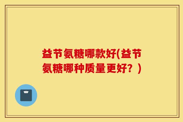 益节氨糖哪款好(益节氨糖哪种质量更好？)