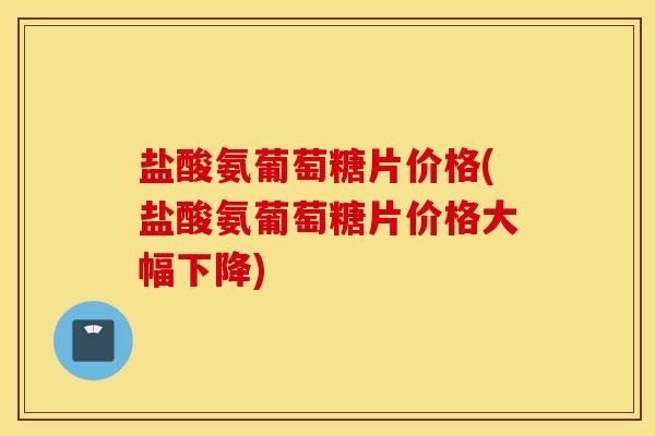 盐酸氨葡萄糖片价格(盐酸氨葡萄糖片价格大幅下降)