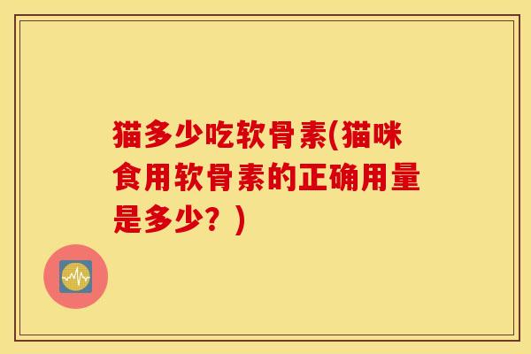 猫多少吃软骨素(猫咪食用软骨素的正确用量是多少？)