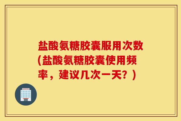 盐酸氨糖胶囊服用次数(盐酸氨糖胶囊使用频率，建议几次一天？)