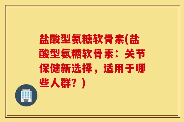 盐酸型氨糖软骨素(盐酸型氨糖软骨素：关节保健新选择，适用于哪些人群？)