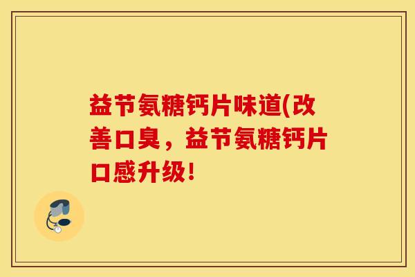 益节氨糖钙片味道(改善口臭，益节氨糖钙片口感升级！