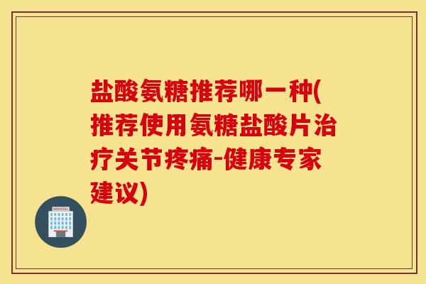 盐酸氨糖推荐哪一种(推荐使用氨糖盐酸片治疗关节疼痛-健康专家建议)