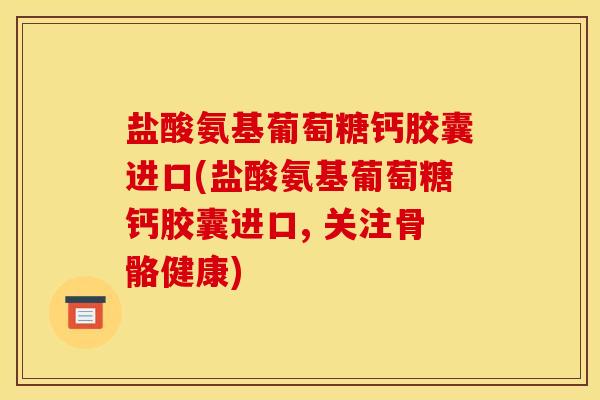 盐酸氨基葡萄糖钙胶囊进口(盐酸氨基葡萄糖钙胶囊进口, 关注骨骼健康)