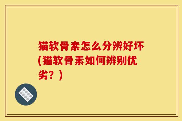 猫软骨素怎么分辨好坏(猫软骨素如何辨别优劣？)