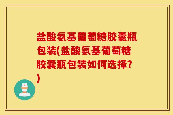 盐酸氨基葡萄糖胶囊瓶包装(盐酸氨基葡萄糖胶囊瓶包装如何选择?) 盐酸氨基葡萄糖胶囊瓶包装(盐酸氨基葡萄糖胶囊瓶包装如何选择?)