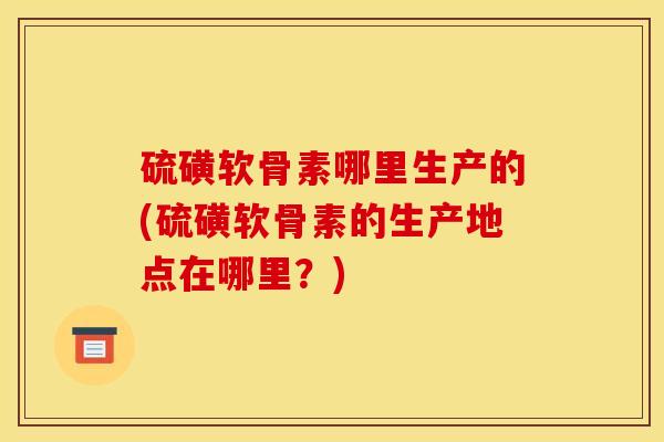 硫磺软骨素哪里生产的(硫磺软骨素的生产地点在哪里？)