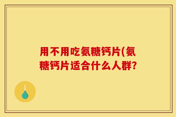 用不用吃氨糖钙片(氨糖钙片适合什么人群？