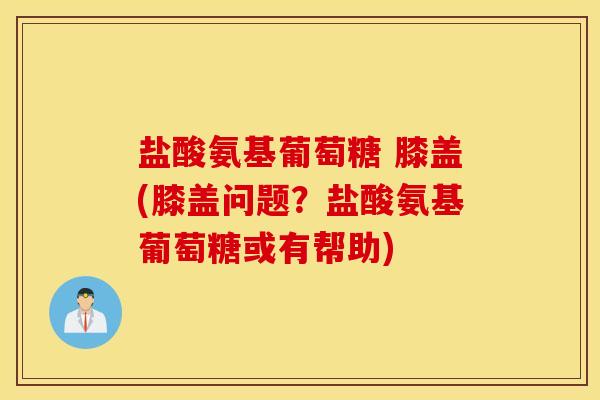 盐酸氨基葡萄糖 膝盖(膝盖问题？盐酸氨基葡萄糖或有帮助)