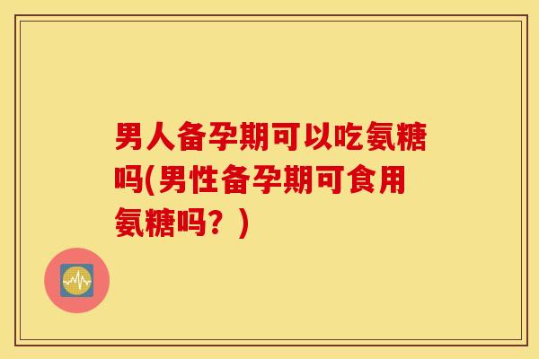 男人备孕期可以吃氨糖吗(男性备孕期可食用氨糖吗？)