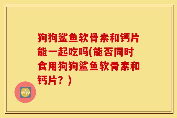 狗狗鲨鱼软骨素和钙片能一起吃吗(能否同时食用狗狗鲨鱼软骨素和钙片？)