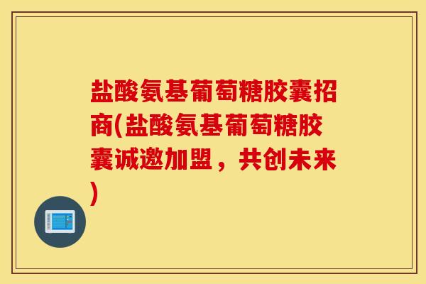 盐酸氨基葡萄糖胶囊招商(盐酸氨基葡萄糖胶囊诚邀加盟，共创未来)