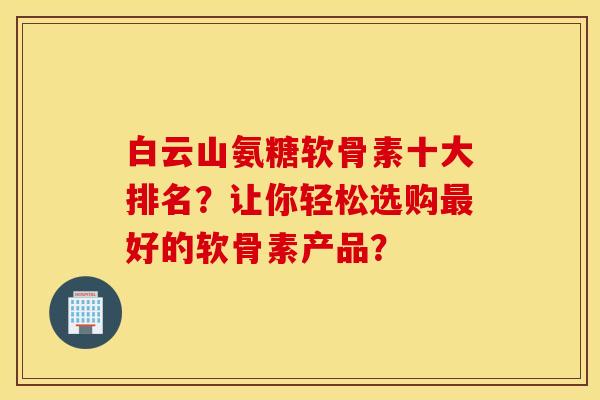 白云山氨糖软骨素十大排名？让你轻松选购最好的软骨素产品？