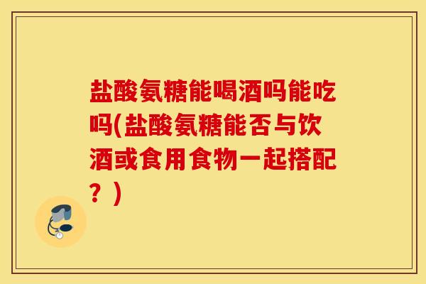 盐酸氨糖能喝酒吗能吃吗(盐酸氨糖能否与饮酒或食用食物一起搭配？)