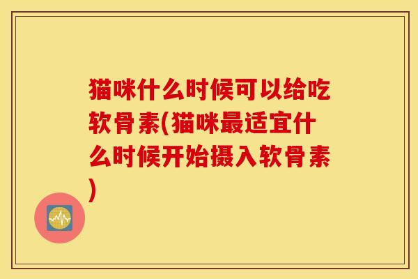 猫咪什么时候可以给吃软骨素(猫咪最适宜什么时候开始摄入软骨素)
