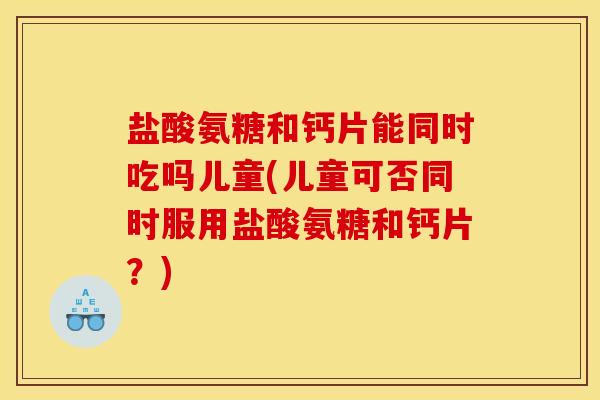 盐酸氨糖和钙片能同时吃吗儿童(儿童可否同时服用盐酸氨糖和钙片？)