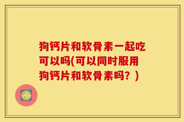 狗钙片和软骨素一起吃可以吗(可以同时服用狗钙片和软骨素吗？)