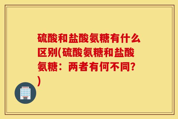 硫酸和盐酸氨糖有什么区别(硫酸氨糖和盐酸氨糖：两者有何不同？)