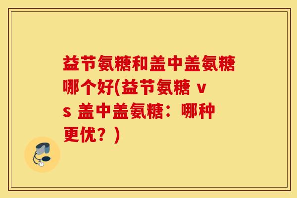 益节氨糖和盖中盖氨糖哪个好(益节氨糖 vs 盖中盖氨糖：哪种更优？)