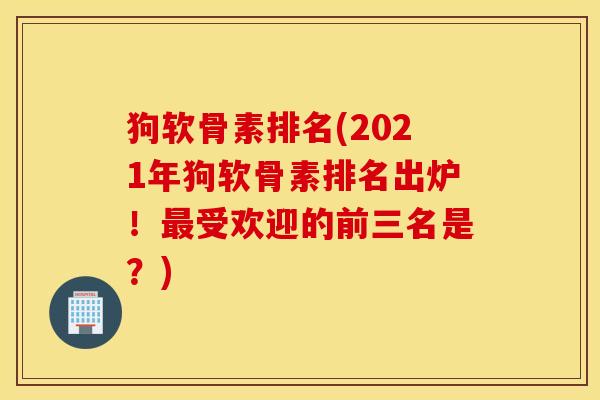 狗软骨素排名(2021年狗软骨素排名出炉！最受欢迎的前三名是？)