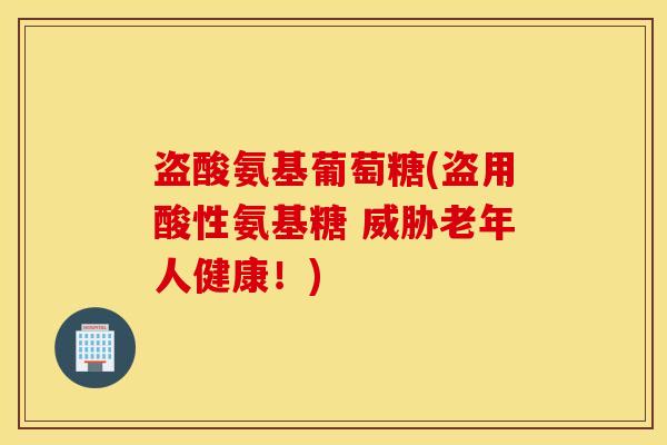 盗酸氨基葡萄糖(盗用酸性氨基糖 威胁老年人健康！)