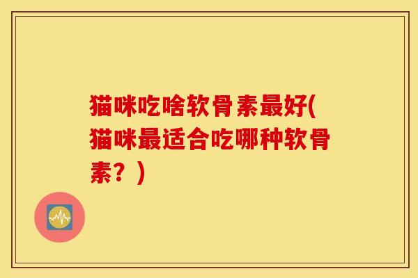 猫咪吃啥软骨素最好(猫咪最适合吃哪种软骨素？)