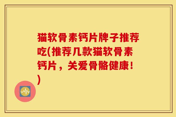猫软骨素钙片牌子推荐吃(推荐几款猫软骨素钙片，关爱骨骼健康！)