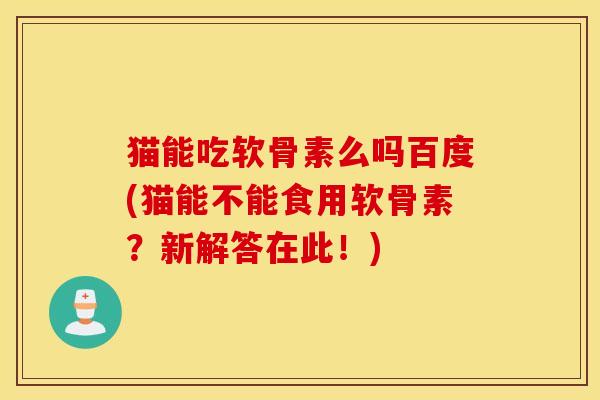 猫能吃软骨素么吗百度(猫能不能食用软骨素？新解答在此！)