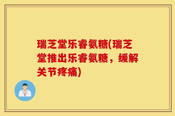 瑞芝堂乐睿氨糖(瑞芝堂推出乐睿氨糖，缓解关节疼痛)