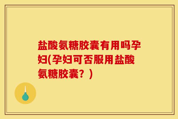 盐酸氨糖胶囊有用吗孕妇(孕妇可否服用盐酸氨糖胶囊？)