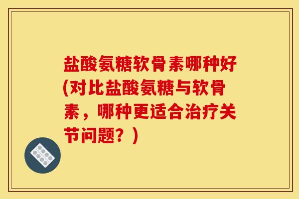 盐酸氨糖软骨素哪种好(对比盐酸氨糖与软骨素，哪种更适合治疗关节问题？)