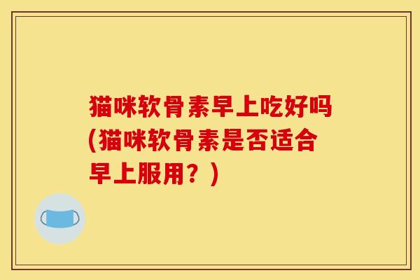 猫咪软骨素早上吃好吗(猫咪软骨素是否适合早上服用？)