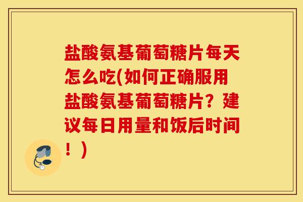 盐酸氨基葡萄糖片每天怎么吃(如何正确服用盐酸氨基葡萄糖片？建议每日用量和饭后时间！)