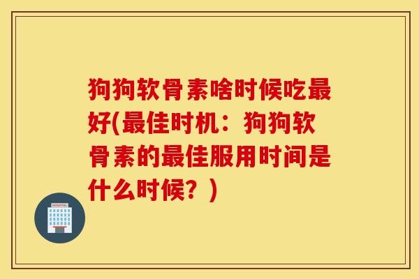 狗狗软骨素啥时候吃最好(最佳时机：狗狗软骨素的最佳服用时间是什么时候？)