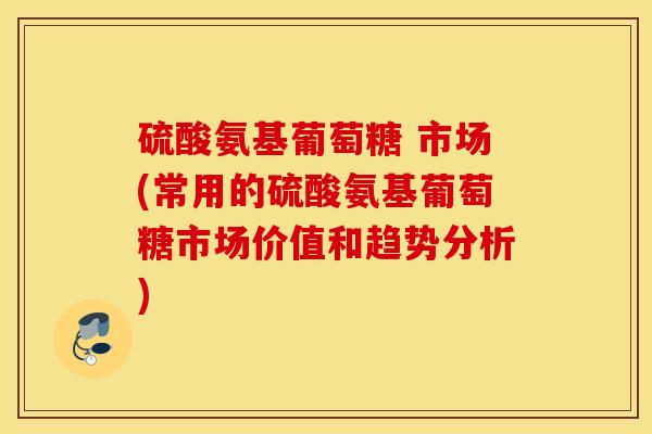硫酸氨基葡萄糖 市场(常用的硫酸氨基葡萄糖市场价值和趋势分析)